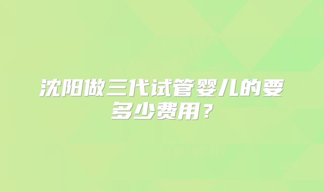 沈阳做三代试管婴儿的要多少费用?