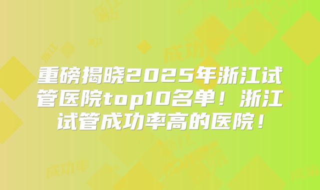 重磅揭晓2025年浙江试管医院top10名单！浙江试管成功率高的医院！