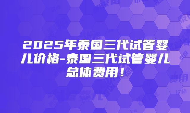 2025年泰国三代试管婴儿价格-泰国三代试管婴儿总体费用！
