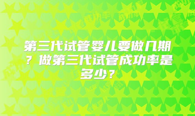 第三代试管婴儿要做几期？做第三代试管成功率是多少？
