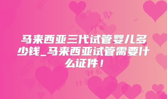 马来西亚三代试管婴儿多少钱_马来西亚试管需要什么证件！