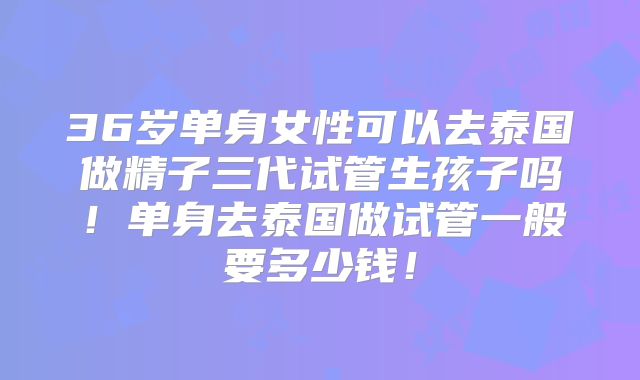 36岁单身女性可以去泰国做精子三代试管生孩子吗！单身去泰国做试管一般要多少钱！