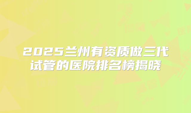2025兰州有资质做三代试管的医院排名榜揭晓