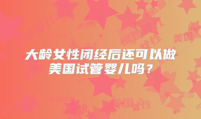 大龄女性闭经后还可以做美国试管婴儿吗？