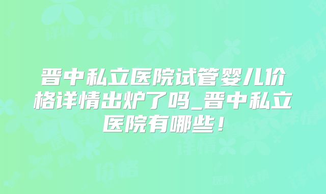 晋中私立医院试管婴儿价格详情出炉了吗_晋中私立医院有哪些!