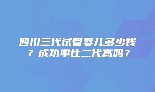 四川三代试管婴儿多少钱？成功率比二代高吗？
