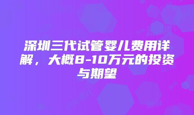 深圳三代试管婴儿费用详解,大概8-10万元的投资与期望
