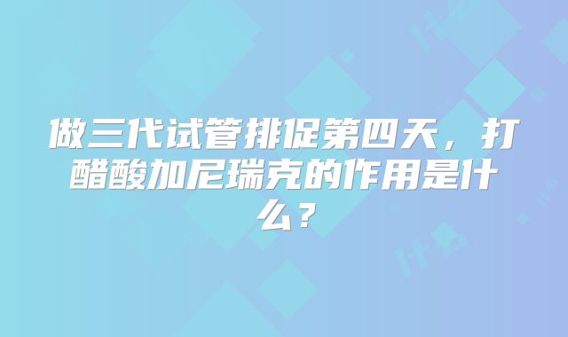 做三代试管排促第四天，打醋酸加尼瑞克的作用是什么？