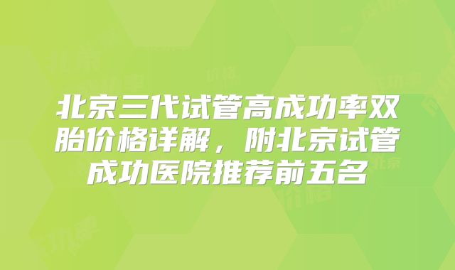 北京三代试管高成功率双胎价格详解，附北京试管成功医院推荐前五名
