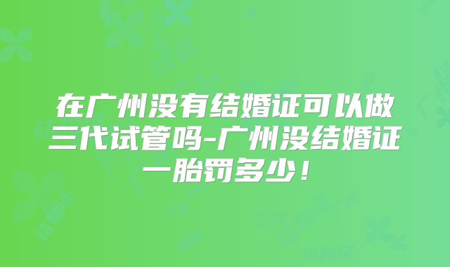 在广州没有结婚证可以做三代试管吗-广州没结婚证一胎罚多少!