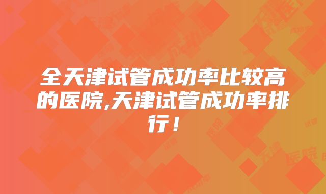 全天津试管成功率比较高的医院,天津试管成功率排行!