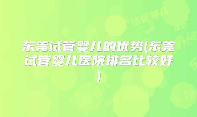 东莞试管婴儿的优势(东莞试管婴儿医院排名比较好)