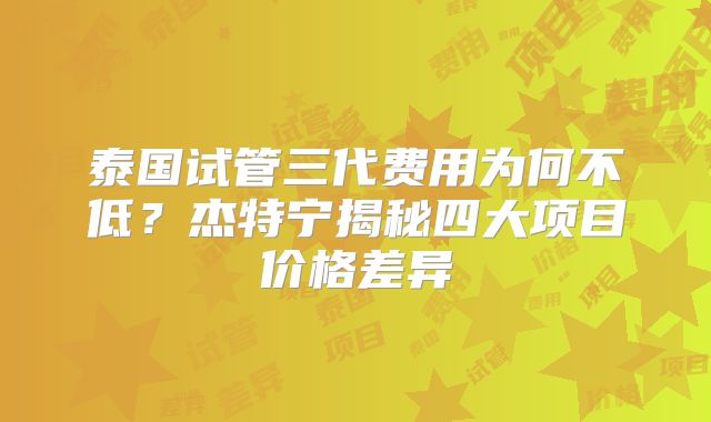 泰国试管三代费用为何不低？杰特宁揭秘四大项目价格差异