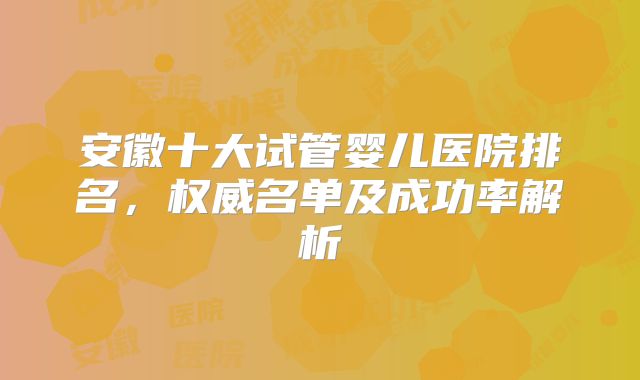 安徽十大试管婴儿医院排名,权威名单及成功率解析