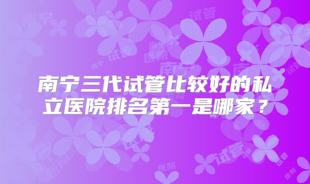 南宁三代试管比较好的私立医院排名第一是哪家?