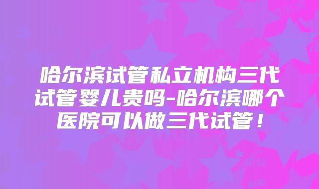 哈尔滨试管私立机构三代试管婴儿贵吗-哈尔滨哪个医院可以做三代试管！