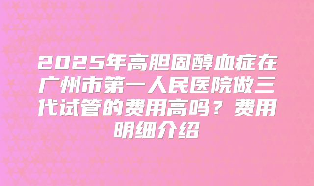 2025年高胆固醇血症在广州市第一人民医院做三代试管的费用高吗？费用明细介绍