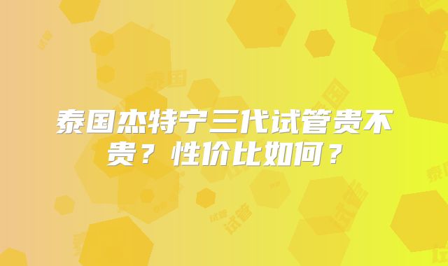 泰国杰特宁三代试管贵不贵？性价比如何？