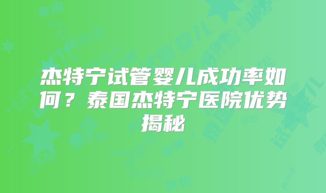 杰特宁试管婴儿成功率如何？泰国杰特宁医院优势揭秘