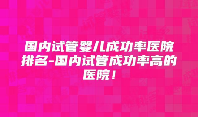 国内试管婴儿成功率医院排名-国内试管成功率高的医院!