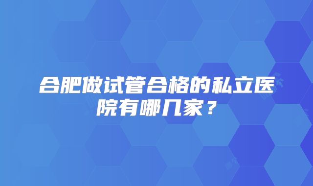合肥做试管合格的私立医院有哪几家?