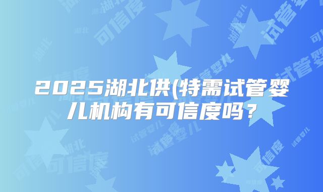 2025湖北供(特需试管婴儿机构有可信度吗？