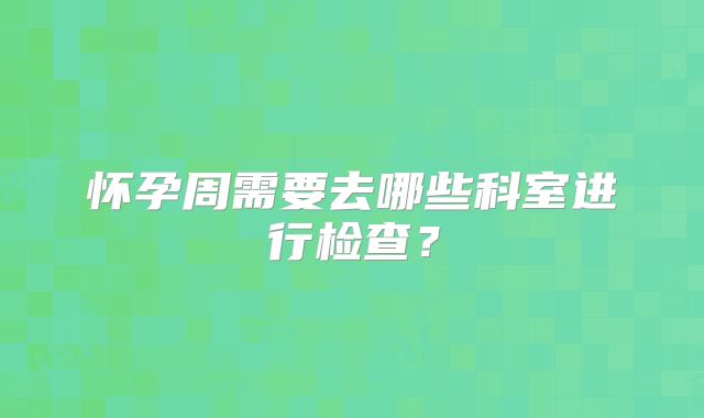 怀孕周需要去哪些科室进行检查?