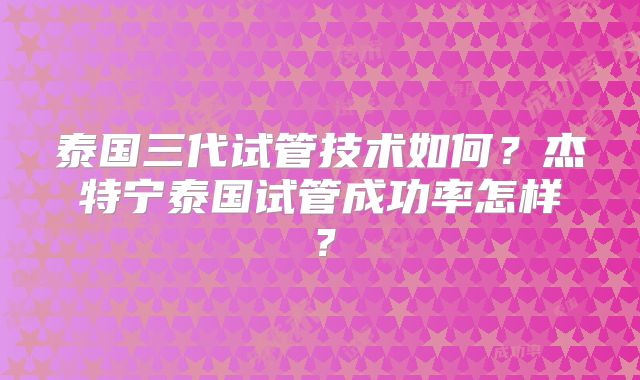 泰国三代试管技术如何？杰特宁泰国试管成功率怎样？