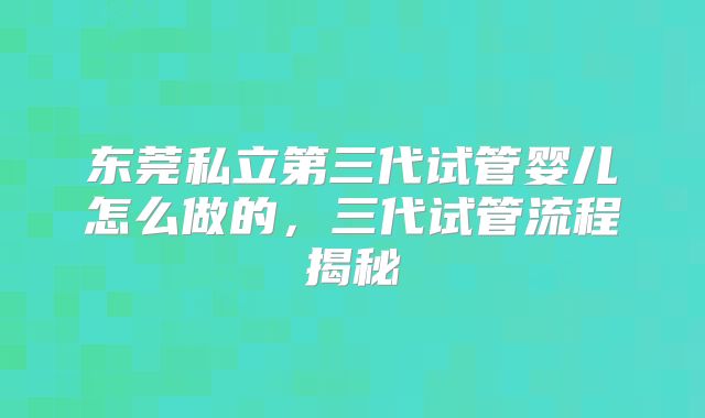东莞私立第三代试管婴儿怎么做的,三代试管流程揭秘