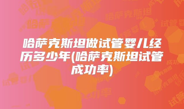 哈萨克斯坦做试管婴儿经历多少年(哈萨克斯坦试管成功率)