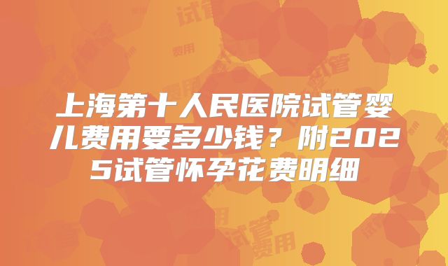 上海第十人民医院试管婴儿费用要多少钱？附2025试管怀孕花费明细