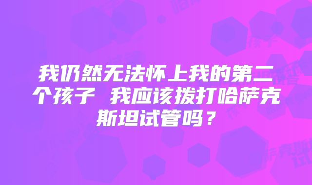 我仍然无法怀上我的第二个孩子 我应该拨打哈萨克斯坦试管吗？