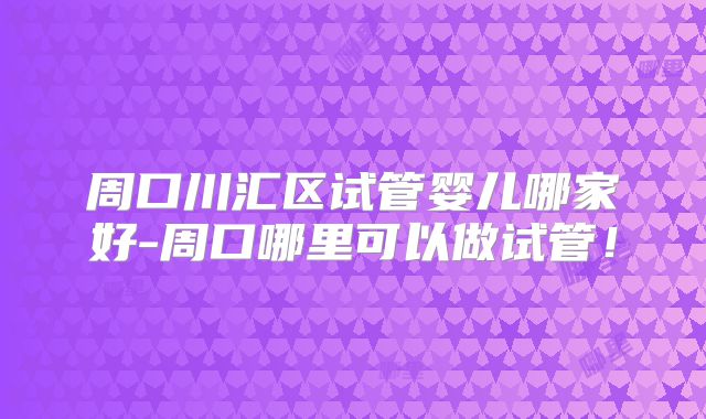 周口川汇区试管婴儿哪家好-周口哪里可以做试管！