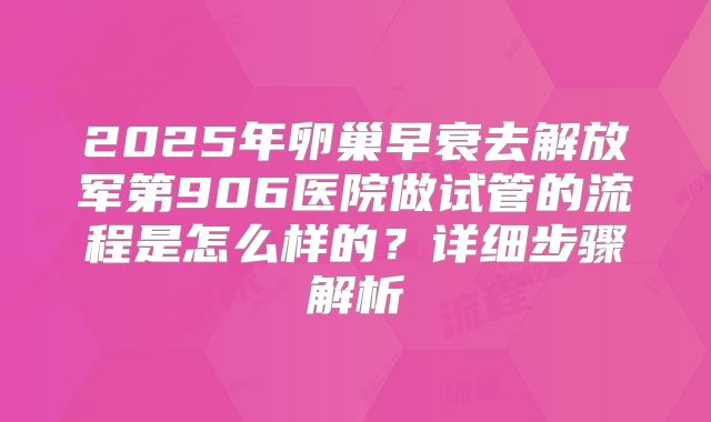 2025年卵巢早衰去解放军第906医院做试管的流程是怎么样的?详细步骤解析