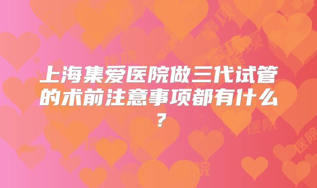 上海集爱医院做三代试管的术前注意事项都有什么？