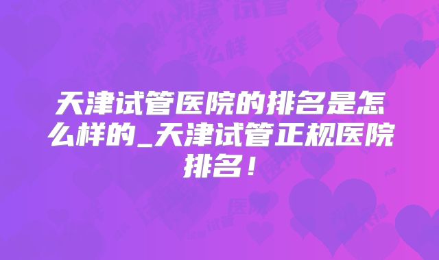 天津试管医院的排名是怎么样的_天津试管正规医院排名！