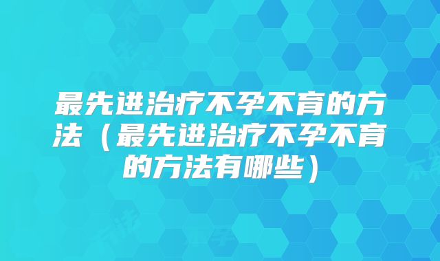 最先进治疗不孕不育的方法（最先进治疗不孕不育的方法有哪些）