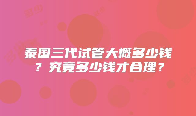 泰国三代试管大概多少钱?究竟多少钱才合理?