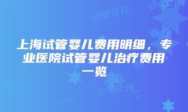 上海试管婴儿费用明细，专业医院试管婴儿治疗费用一览