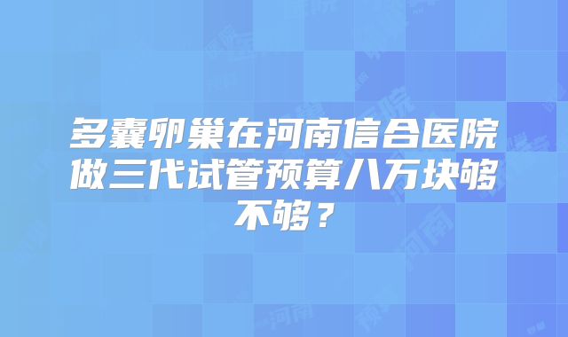 多囊卵巢在河南信合医院做三代试管预算八万块够不够？