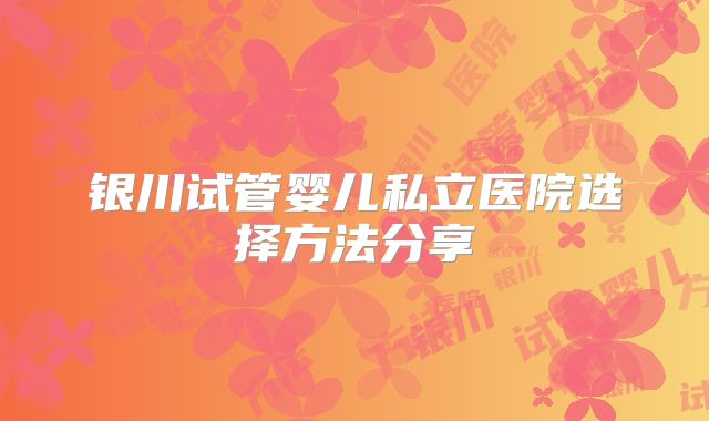 银川试管婴儿私立医院选择方法分享