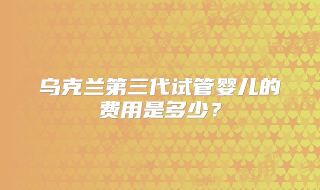 乌克兰第三代试管婴儿的费用是多少？