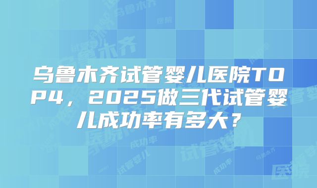 乌鲁木齐试管婴儿医院TOP4，2025做三代试管婴儿成功率有多大？