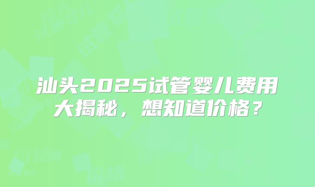 汕头2025试管婴儿费用大揭秘，想知道价格？