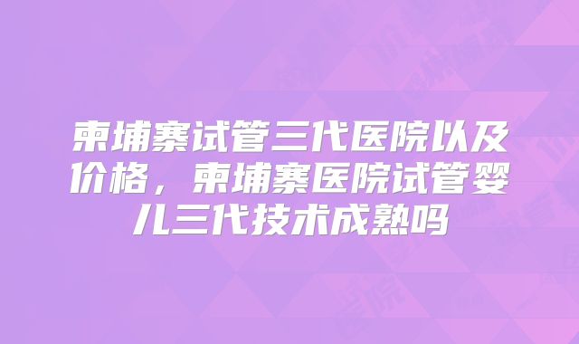 柬埔寨试管三代医院以及价格，柬埔寨医院试管婴儿三代技术成熟吗