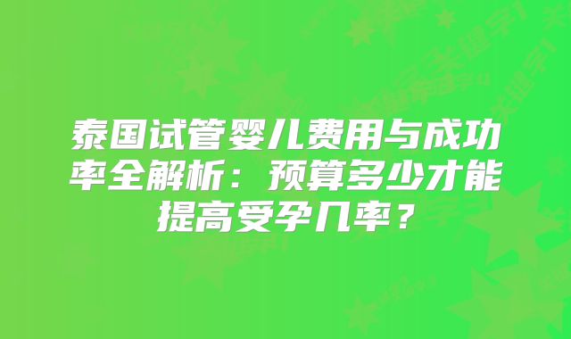 泰国试管婴儿费用与成功率全解析:预算多少才能提高受孕几率?