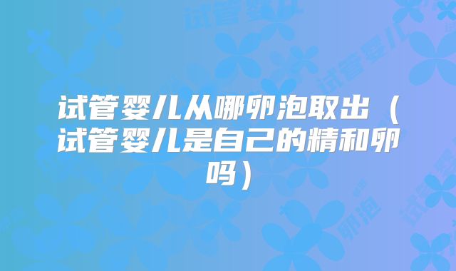 试管婴儿从哪卵泡取出（试管婴儿是自己的精和卵吗）
