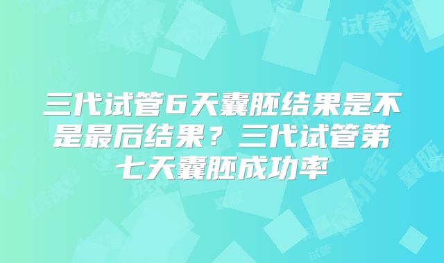 三代试管6天囊胚结果是不是最后结果?三代试管第七天囊胚成功率