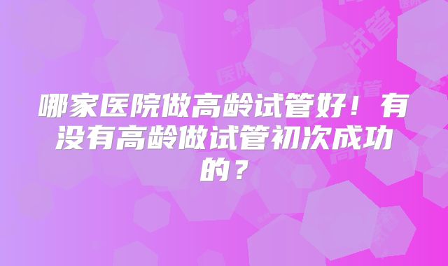 哪家医院做高龄试管好！有没有高龄做试管初次成功的？