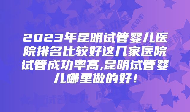 2023年昆明试管婴儿医院排名比较好这几家医院试管成功率高,昆明试管婴儿哪里做的好!